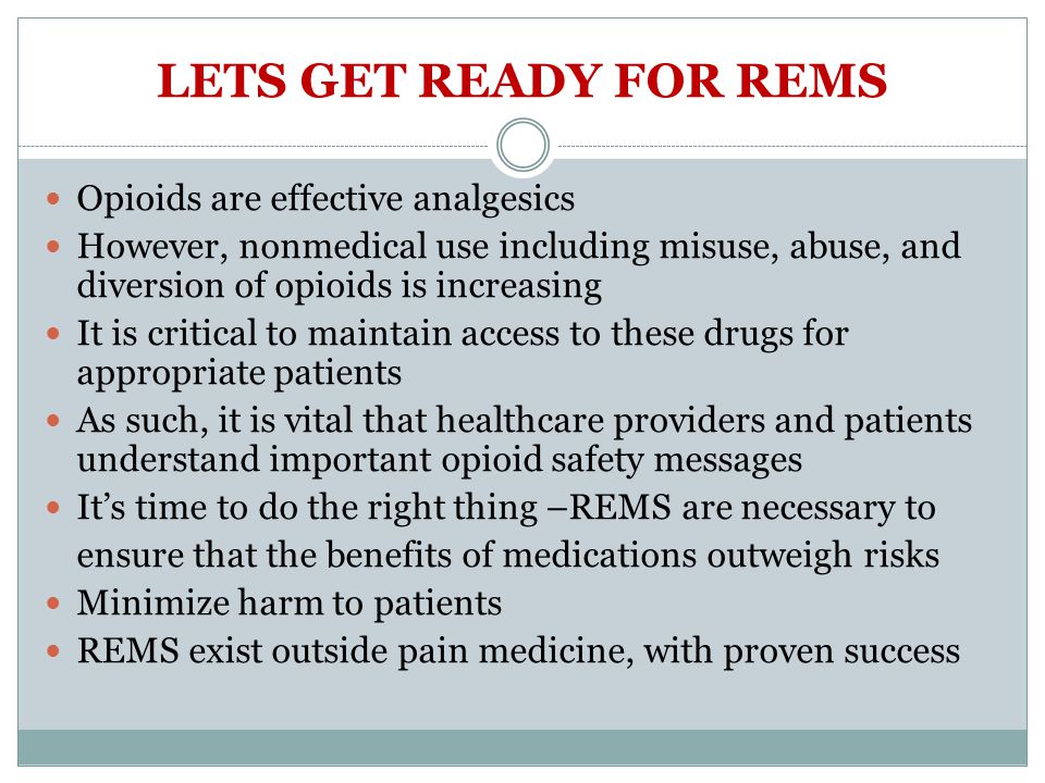 LETS GET READY FOR REMS Opioids are effective analgesics However, nonmedical use including misuse, abuse, and diversion of opioids is increasing It is critical to maintain access to these drugs for appropriate patients As such, it is vital that healthcare providers and patients understand important opioid safety messages It’s time to do the right thing –REMS are necessary to ensure that the benefits of medications outweigh risks Minimize harm to patients REMS exist outside pain medicine, with proven success