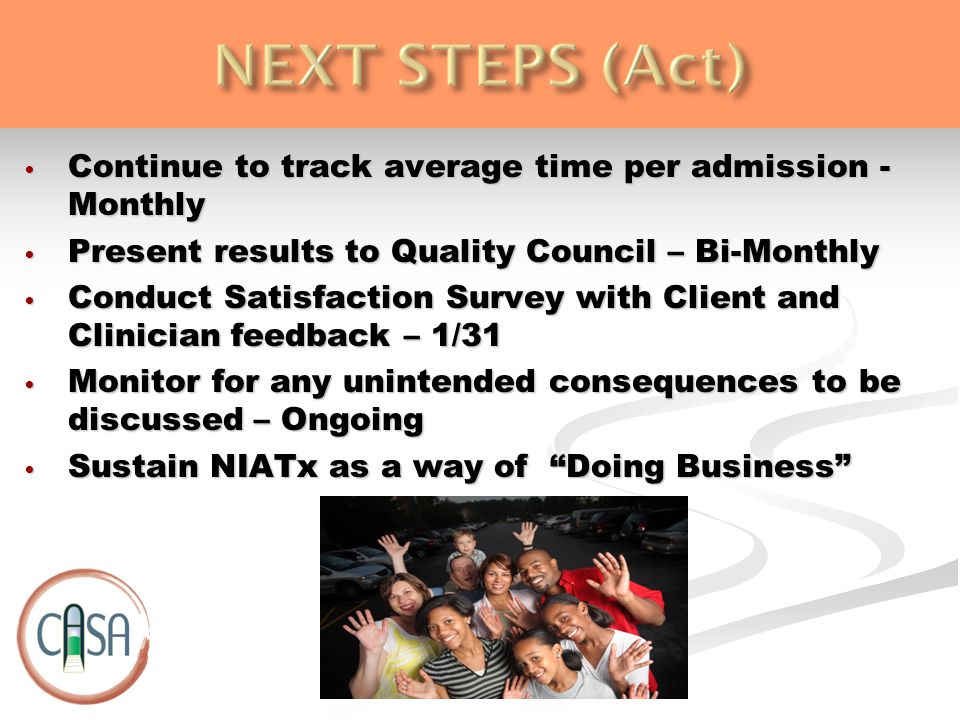Continue to track average time per admission - Monthly Continue to track average time per admission - Monthly Present results to Quality Council – Bi-Monthly Present results to Quality Council – Bi-Monthly Conduct Satisfaction Survey with Client and Clinician feedback – 1/31 Conduct Satisfaction Survey with Client and Clinician feedback – 1/31 Monitor for any unintended consequences to be discussed – Ongoing Monitor for any unintended consequences to be discussed – Ongoing Sustain NIATx as a way of Doing Business Sustain NIATx as a way of Doing Business