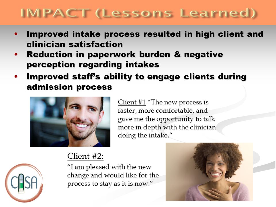 Improved intake process resulted in high client and clinician satisfactionImproved intake process resulted in high client and clinician satisfaction Reduction in paperwork burden & negative perception regarding intakesReduction in paperwork burden & negative perception regarding intakes Improved staff’s ability to engage clients during admission processImproved staff’s ability to engage clients during admission process Client #2: I am pleased with the new change and would like for the process to stay as it is now. Client #1 The new process is faster, more comfortable, and gave me the opportunity to talk more in depth with the clinician doing the intake.