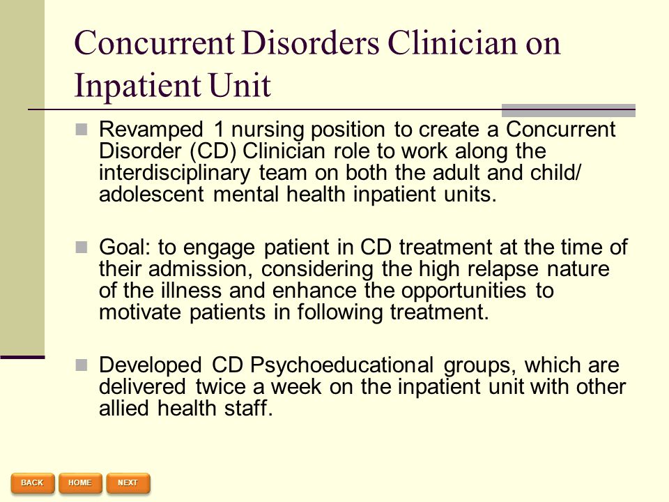 Concurrent Disorders Clinician on Inpatient Unit Revamped 1 nursing position to create a Concurrent Disorder (CD) Clinician role to work along the interdisciplinary team on both the adult and child/ adolescent mental health inpatient units.