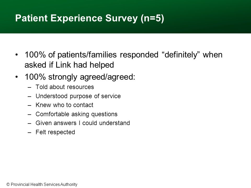 © Provincial Health Services Authority Patient Experience Survey (n=5) 100% of patients/families responded definitely when asked if Link had helped 100% strongly agreed/agreed: –Told about resources –Understood purpose of service –Knew who to contact –Comfortable asking questions –Given answers I could understand –Felt respected