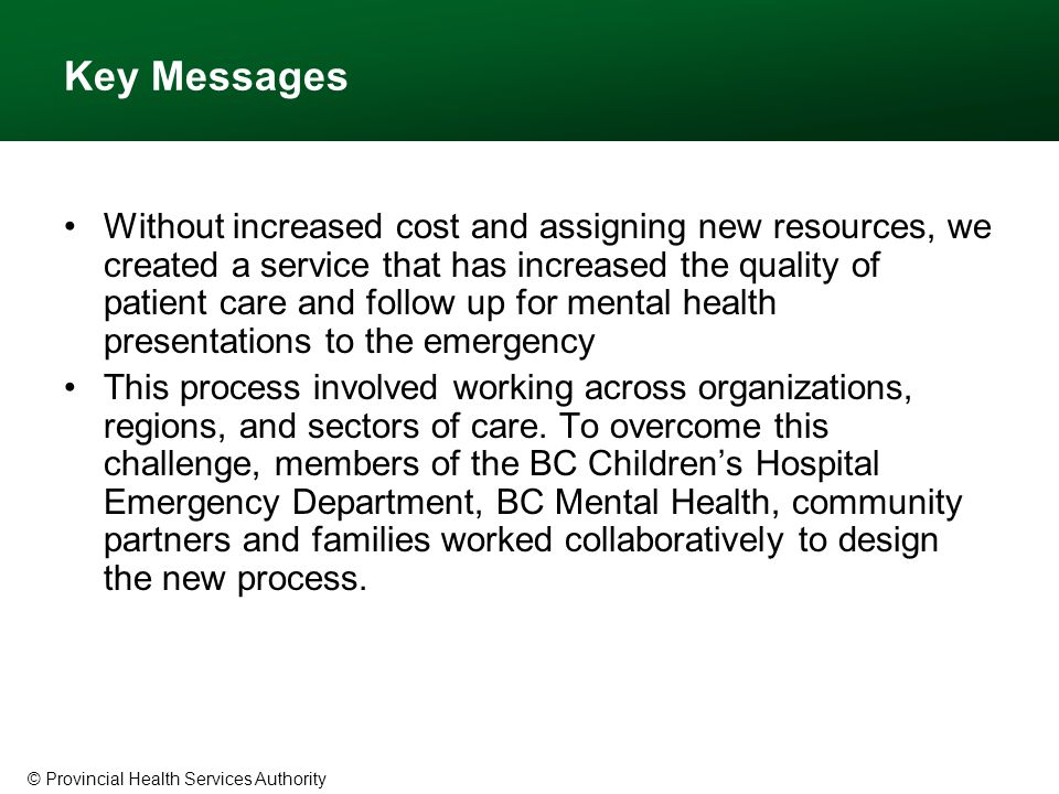 © Provincial Health Services Authority Key Messages Without increased cost and assigning new resources, we created a service that has increased the quality of patient care and follow up for mental health presentations to the emergency This process involved working across organizations, regions, and sectors of care.