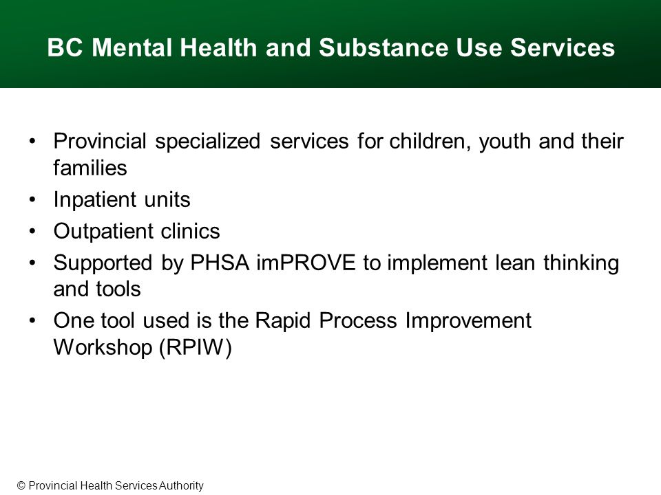© Provincial Health Services Authority BC Mental Health and Substance Use Services Provincial specialized services for children, youth and their families Inpatient units Outpatient clinics Supported by PHSA imPROVE to implement lean thinking and tools One tool used is the Rapid Process Improvement Workshop (RPIW)