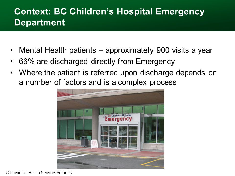 © Provincial Health Services Authority Context: BC Children’s Hospital Emergency Department Mental Health patients – approximately 900 visits a year 66% are discharged directly from Emergency Where the patient is referred upon discharge depends on a number of factors and is a complex process