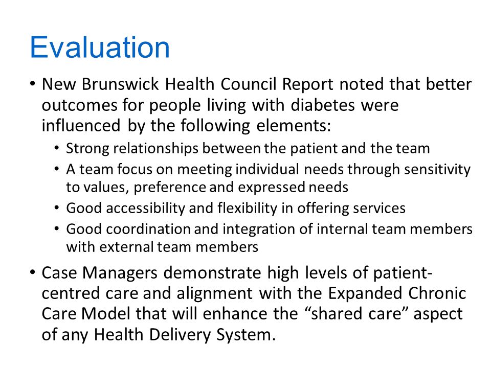Evaluation New Brunswick Health Council Report noted that better outcomes for people living with diabetes were influenced by the following elements: Strong relationships between the patient and the team A team focus on meeting individual needs through sensitivity to values, preference and expressed needs Good accessibility and flexibility in offering services Good coordination and integration of internal team members with external team members Case Managers demonstrate high levels of patient- centred care and alignment with the Expanded Chronic Care Model that will enhance the shared care aspect of any Health Delivery System.