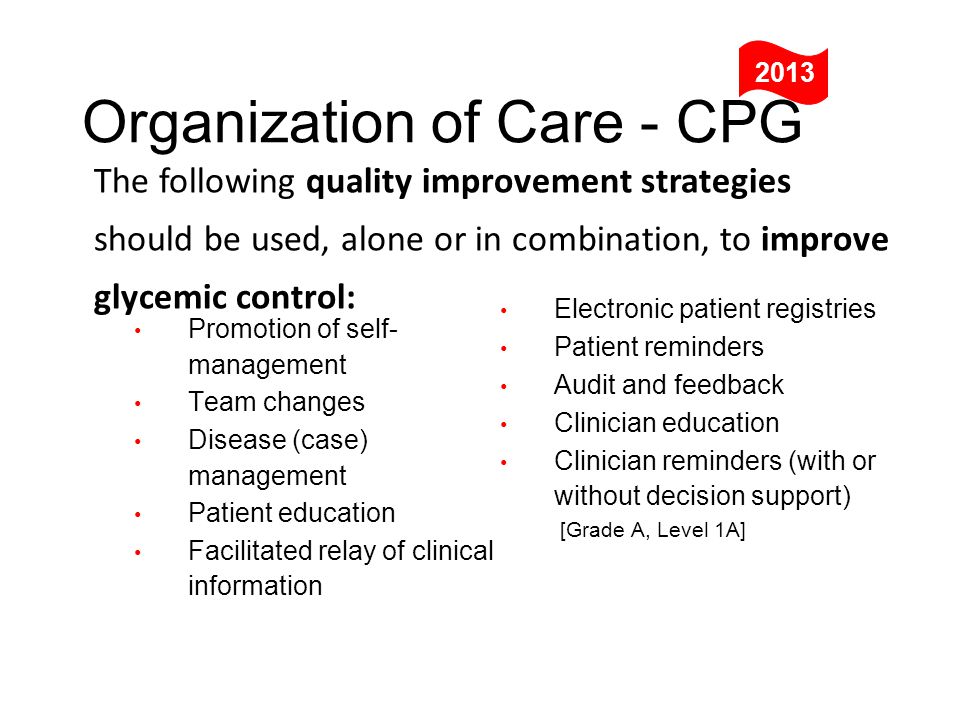 The following quality improvement strategies should be used, alone or in combination, to improve glycemic control: Organization of Care - CPG 2013 Electronic patient registries Patient reminders Audit and feedback Clinician education Clinician reminders (with or without decision support) [Grade A, Level 1A] Promotion of self- management Team changes Disease (case) management Patient education Facilitated relay of clinical information