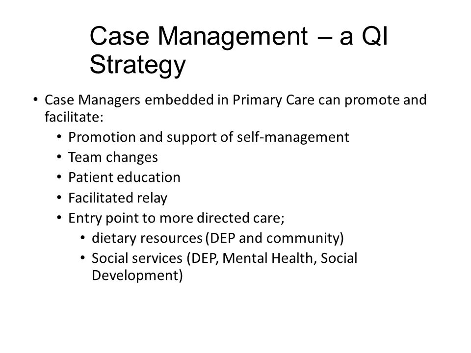 Case Management – a QI Strategy Case Managers embedded in Primary Care can promote and facilitate: Promotion and support of self-management Team changes Patient education Facilitated relay Entry point to more directed care; dietary resources (DEP and community) Social services (DEP, Mental Health, Social Development)