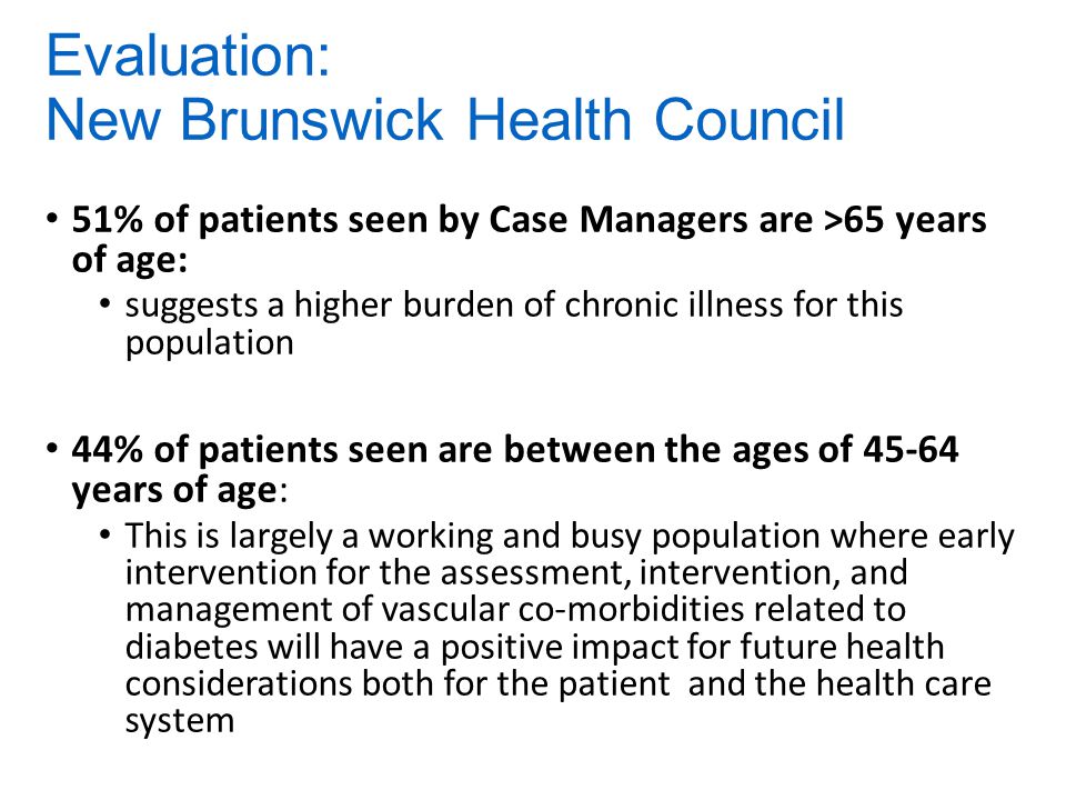 Evaluation: New Brunswick Health Council 51% of patients seen by Case Managers are >65 years of age: suggests a higher burden of chronic illness for this population 44% of patients seen are between the ages of years of age: This is largely a working and busy population where early intervention for the assessment, intervention, and management of vascular co-morbidities related to diabetes will have a positive impact for future health considerations both for the patient and the health care system