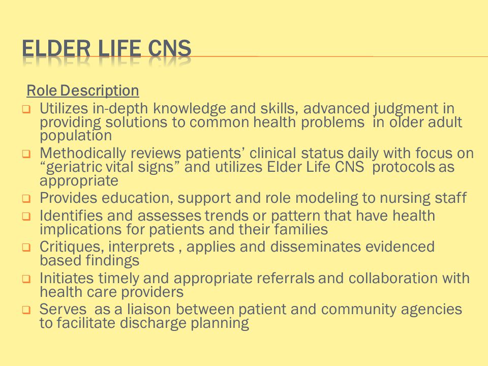Role Description  Utilizes in-depth knowledge and skills, advanced judgment in providing solutions to common health problems in older adult population  Methodically reviews patients’ clinical status daily with focus on geriatric vital signs and utilizes Elder Life CNS protocols as appropriate  Provides education, support and role modeling to nursing staff  Identifies and assesses trends or pattern that have health implications for patients and their families  Critiques, interprets, applies and disseminates evidenced based findings  Initiates timely and appropriate referrals and collaboration with health care providers  Serves as a liaison between patient and community agencies to facilitate discharge planning
