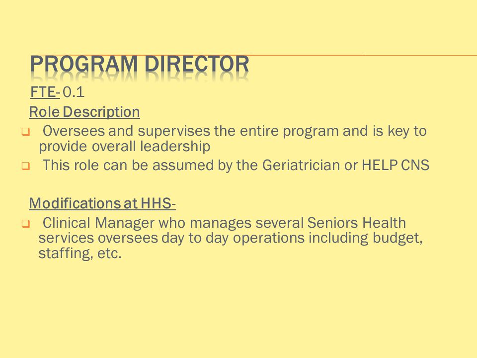 FTE- 0.1 Role Description  Oversees and supervises the entire program and is key to provide overall leadership  This role can be assumed by the Geriatrician or HELP CNS Modifications at HHS-  Clinical Manager who manages several Seniors Health services oversees day to day operations including budget, staffing, etc.