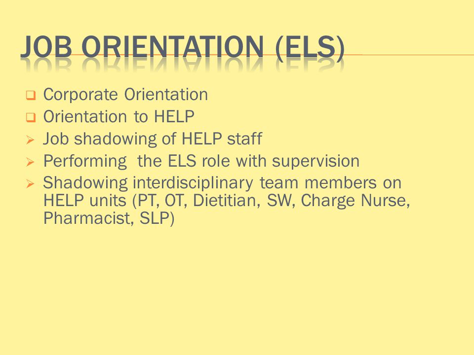  Corporate Orientation  Orientation to HELP  Job shadowing of HELP staff  Performing the ELS role with supervision  Shadowing interdisciplinary team members on HELP units (PT, OT, Dietitian, SW, Charge Nurse, Pharmacist, SLP)
