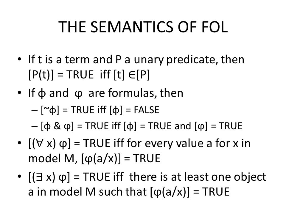 THE SEMANTICS OF FOL If t is a term and P a unary predicate, then [P(t)] = TRUE iff [t] ∈ [P] If φ and ϕ are formulas, then – [~φ] = TRUE iff [φ] = FALSE – [φ & ϕ] = TRUE iff [φ] = TRUE and [ϕ] = TRUE [( ∀ x) ϕ] = TRUE iff for every value a for x in model M, [ϕ(a/x)] = TRUE [( ∃ x) ϕ] = TRUE iff there is at least one object a in model M such that [ϕ(a/x)] = TRUE