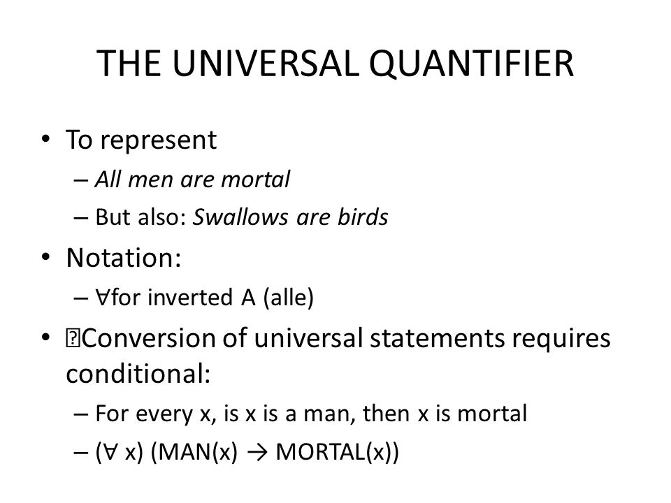 THE UNIVERSAL QUANTIFIER To represent – All men are mortal – But also: Swallows are birds Notation: – ∀ for inverted A (alle) Conversion of universal statements requires conditional: – For every x, is x is a man, then x is mortal – ( ∀ x) (MAN(x) → MORTAL(x))