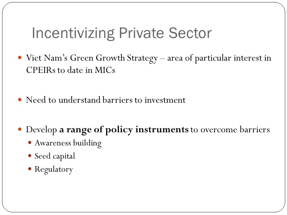 Incentivizing Private Sector Viet Nam’s Green Growth Strategy – area of particular interest in CPEIRs to date in MICs Need to understand barriers to investment Develop a range of policy instruments to overcome barriers Awareness building Seed capital Regulatory