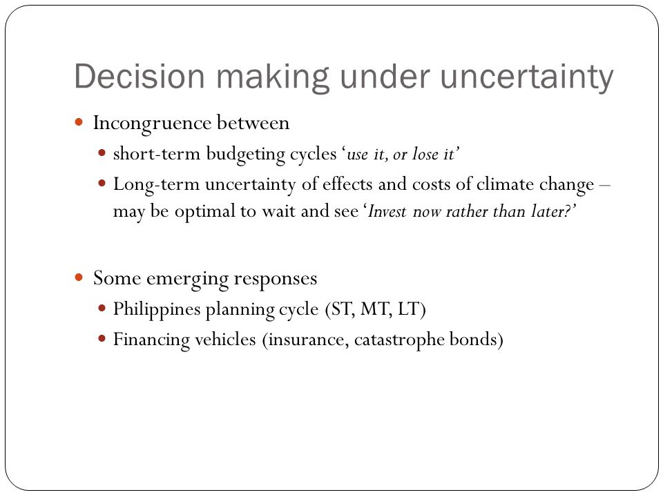 Decision making under uncertainty Incongruence between short-term budgeting cycles ‘use it, or lose it’ Long-term uncertainty of effects and costs of climate change – may be optimal to wait and see ‘Invest now rather than later ’ Some emerging responses Philippines planning cycle (ST, MT, LT) Financing vehicles (insurance, catastrophe bonds)