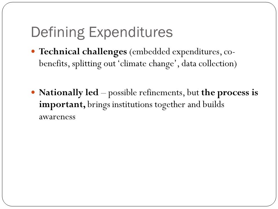 Defining Expenditures Technical challenges (embedded expenditures, co- benefits, splitting out ‘climate change’, data collection) Nationally led – possible refinements, but the process is important, brings institutions together and builds awareness