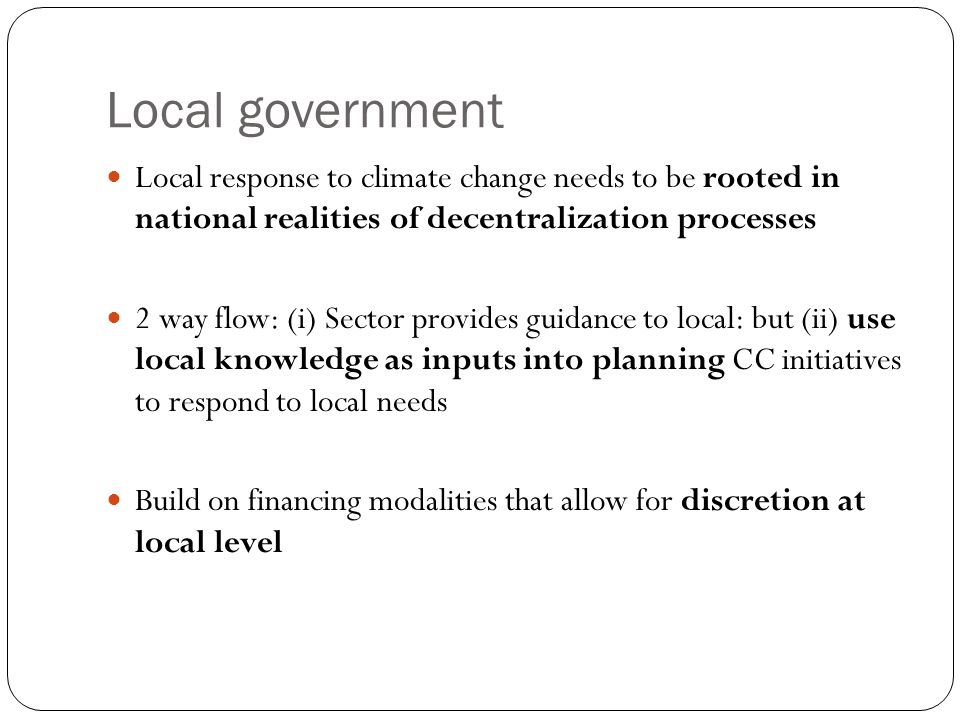 Local government Local response to climate change needs to be rooted in national realities of decentralization processes 2 way flow: (i) Sector provides guidance to local: but (ii) use local knowledge as inputs into planning CC initiatives to respond to local needs Build on financing modalities that allow for discretion at local level