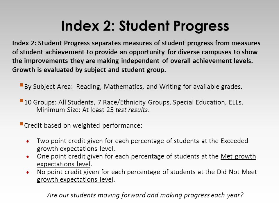 9 Index 2: Student Progress separates measures of student progress from measures of student achievement to provide an opportunity for diverse campuses to show the improvements they are making independent of overall achievement levels.