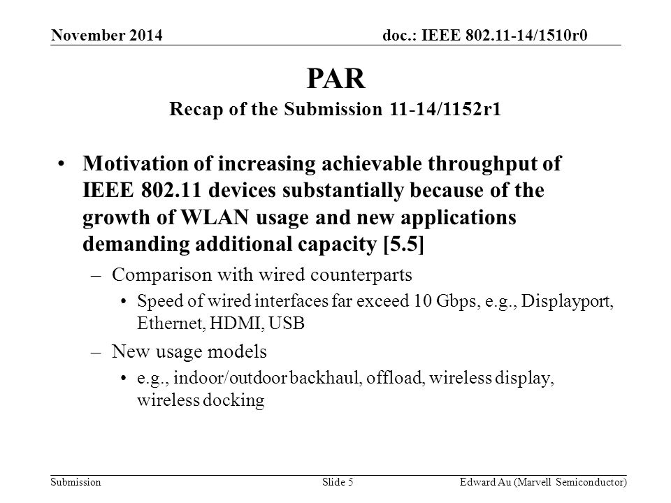 doc.: IEEE /1510r0 Submission Motivation of increasing achievable throughput of IEEE devices substantially because of the growth of WLAN usage and new applications demanding additional capacity [5.5] –Comparison with wired counterparts Speed of wired interfaces far exceed 10 Gbps, e.g., Displayport, Ethernet, HDMI, USB –New usage models e.g., indoor/outdoor backhaul, offload, wireless display, wireless docking PAR Recap of the Submission 11-14/1152r1 Slide 5 Edward Au (Marvell Semiconductor) November 2014