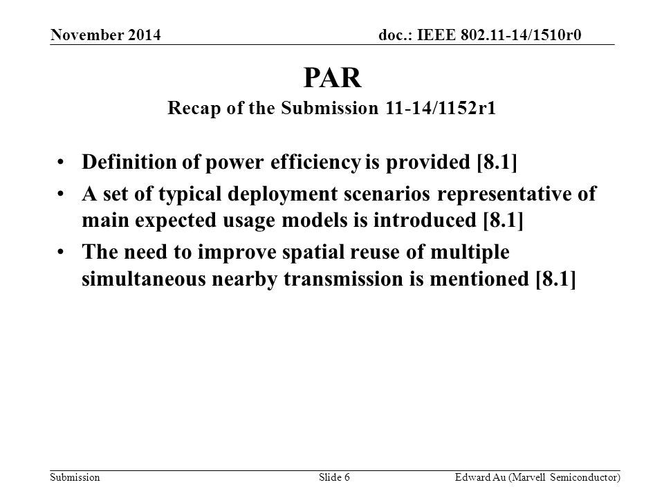 doc.: IEEE /1510r0 Submission Definition of power efficiency is provided [8.1] A set of typical deployment scenarios representative of main expected usage models is introduced [8.1] The need to improve spatial reuse of multiple simultaneous nearby transmission is mentioned [8.1] PAR Recap of the Submission 11-14/1152r1 Slide 6Edward Au (Marvell Semiconductor) November 2014