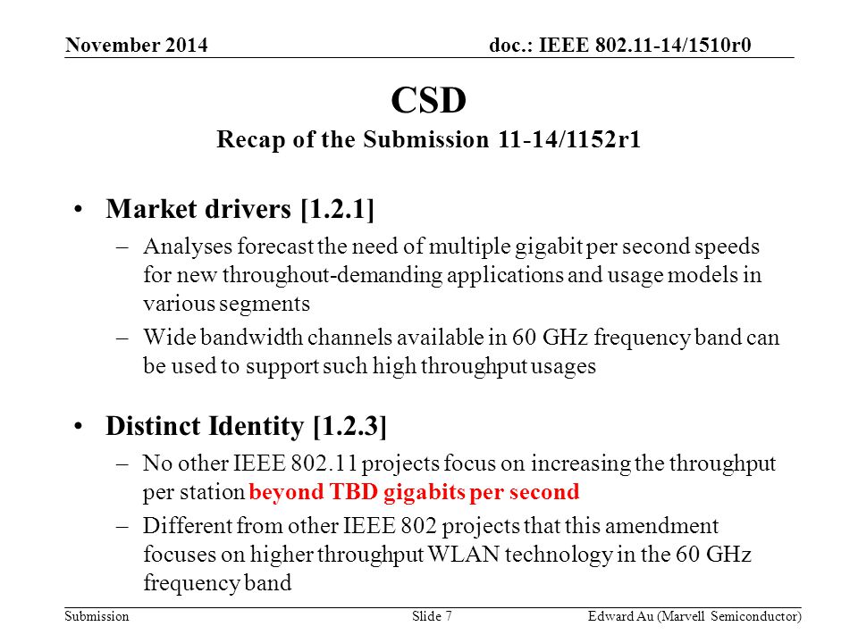 doc.: IEEE /1510r0 Submission Market drivers [1.2.1] –Analyses forecast the need of multiple gigabit per second speeds for new throughout-demanding applications and usage models in various segments –Wide bandwidth channels available in 60 GHz frequency band can be used to support such high throughput usages Distinct Identity [1.2.3] –No other IEEE projects focus on increasing the throughput per station beyond TBD gigabits per second –Different from other IEEE 802 projects that this amendment focuses on higher throughput WLAN technology in the 60 GHz frequency band CSD Recap of the Submission 11-14/1152r1 Slide 7Edward Au (Marvell Semiconductor) November 2014