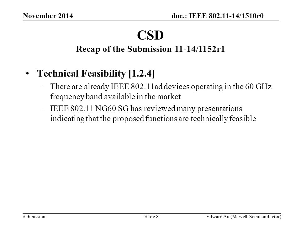 doc.: IEEE /1510r0 Submission Technical Feasibility [1.2.4] –There are already IEEE ad devices operating in the 60 GHz frequency band available in the market –IEEE NG60 SG has reviewed many presentations indicating that the proposed functions are technically feasible CSD Recap of the Submission 11-14/1152r1 Slide 8Edward Au (Marvell Semiconductor) November 2014