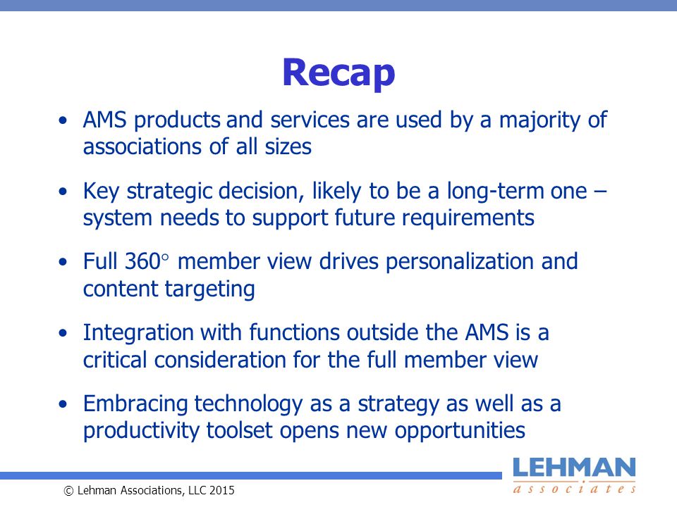 © Lehman Associations, LLC 2015 Recap AMS products and services are used by a majority of associations of all sizes Key strategic decision, likely to be a long-term one – system needs to support future requirements Full 360  member view drives personalization and content targeting Integration with functions outside the AMS is a critical consideration for the full member view Embracing technology as a strategy as well as a productivity toolset opens new opportunities
