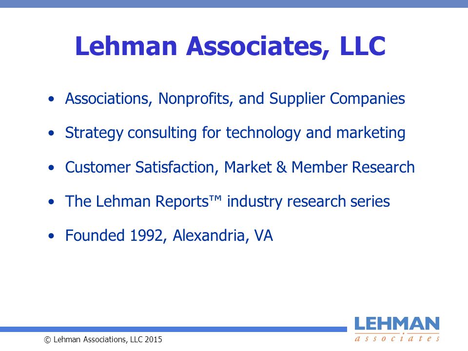 © Lehman Associations, LLC 2015 Lehman Associates, LLC Associations, Nonprofits, and Supplier Companies Strategy consulting for technology and marketing Customer Satisfaction, Market & Member Research The Lehman Reports™ industry research series Founded 1992, Alexandria, VA