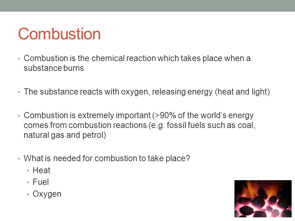 Combustion Combustion is the chemical reaction which takes place when a substance burns The substance reacts with oxygen, releasing energy (heat and light) Combustion is extremely important (>90% of the world’s energy comes from combustion reactions (e.g.