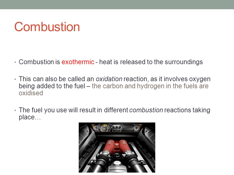 Combustion Combustion is exothermic - heat is released to the surroundings This can also be called an oxidation reaction, as it involves oxygen being added to the fuel – the carbon and hydrogen in the fuels are oxidised The fuel you use will result in different combustion reactions taking place…