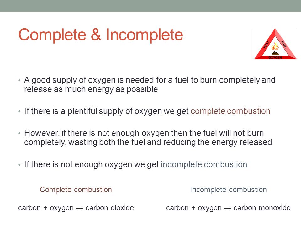 Complete & Incomplete A good supply of oxygen is needed for a fuel to burn completely and release as much energy as possible If there is a plentiful supply of oxygen we get complete combustion However, if there is not enough oxygen then the fuel will not burn completely, wasting both the fuel and reducing the energy released If there is not enough oxygen we get incomplete combustion Complete combustion carbon + oxygen  carbon dioxide Incomplete combustion carbon + oxygen  carbon monoxide