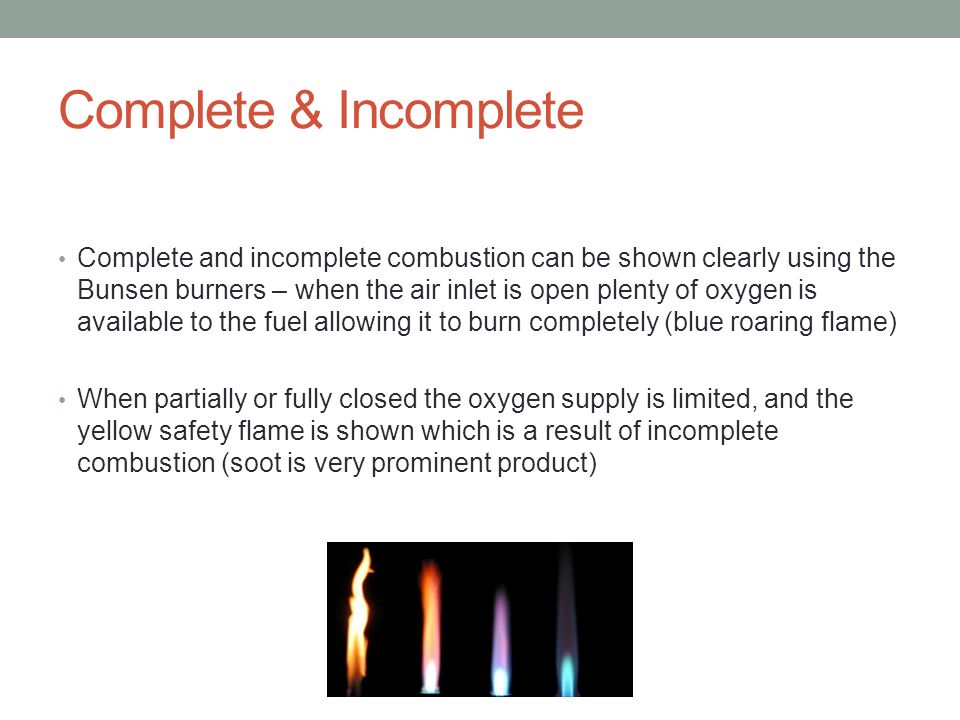 Complete & Incomplete Complete and incomplete combustion can be shown clearly using the Bunsen burners – when the air inlet is open plenty of oxygen is available to the fuel allowing it to burn completely (blue roaring flame) When partially or fully closed the oxygen supply is limited, and the yellow safety flame is shown which is a result of incomplete combustion (soot is very prominent product)