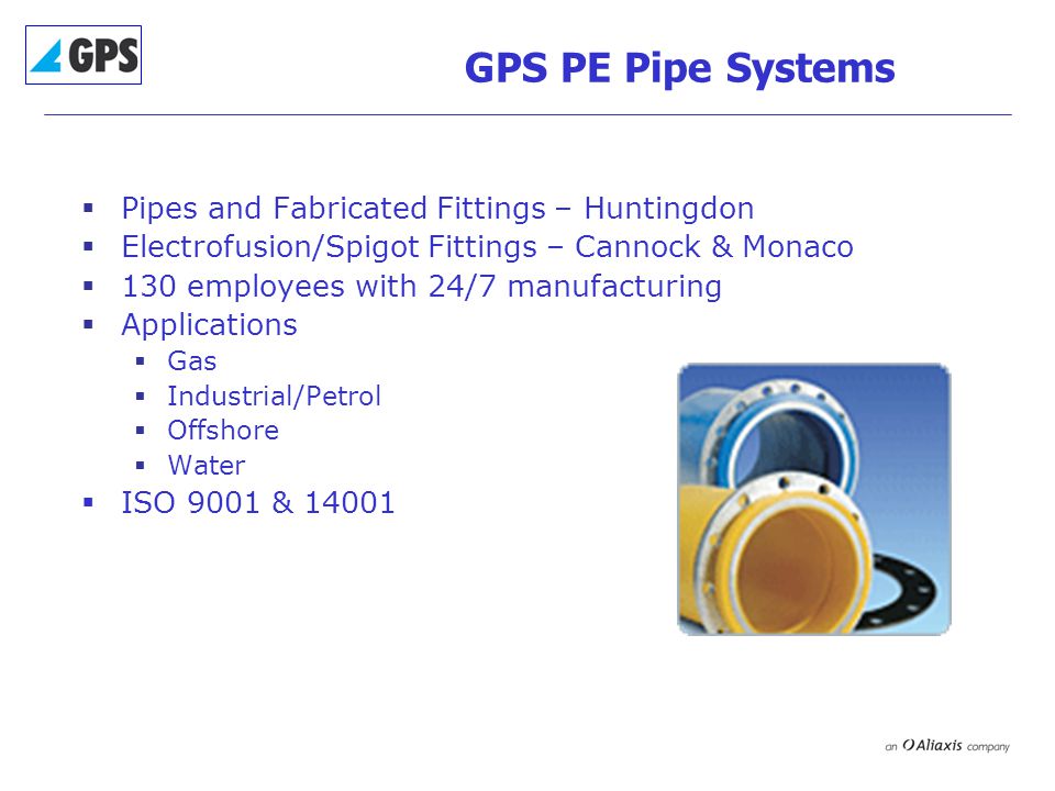 GPS PE Pipe Systems  Pipes and Fabricated Fittings – Huntingdon  Electrofusion/Spigot Fittings – Cannock & Monaco  130 employees with 24/7 manufacturing  Applications  Gas  Industrial/Petrol  Offshore  Water  ISO 9001 & 14001