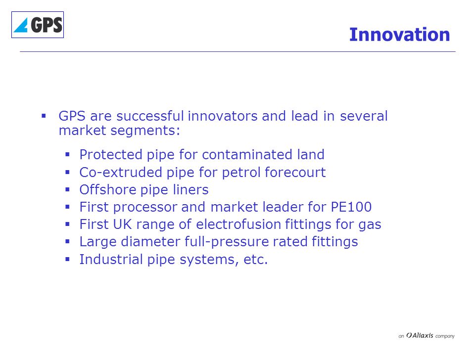 Innovation  GPS are successful innovators and lead in several market segments:  Protected pipe for contaminated land  Co-extruded pipe for petrol forecourt  Offshore pipe liners  First processor and market leader for PE100  First UK range of electrofusion fittings for gas  Large diameter full-pressure rated fittings  Industrial pipe systems, etc.