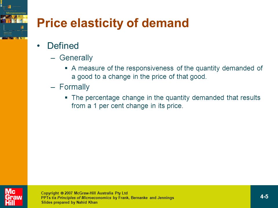 Copyright  2007 McGraw-Hill Australia Pty Ltd PPTs t/a Principles of Microeconomics by Frank, Bernanke and Jennings Slides prepared by Nahid Khan 4-5 Price elasticity of demand Defined –Generally  A measure of the responsiveness of the quantity demanded of a good to a change in the price of that good.