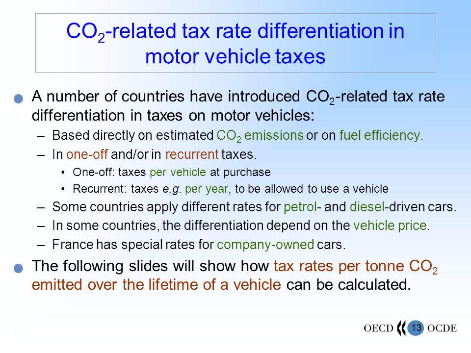 13 CO 2 -related tax rate differentiation in motor vehicle taxes A number of countries have introduced CO 2 -related tax rate differentiation in taxes on motor vehicles: –Based directly on estimated CO 2 emissions or on fuel efficiency.