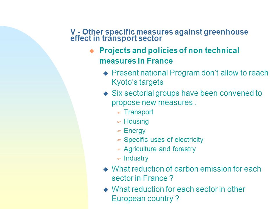V - Other specific measures against greenhouse effect in transport sector u Projects and policies of non technical measures in France u Present national Program don’t allow to reach Kyoto’s targets u Six sectorial groups have been convened to propose new measures : F Transport F Housing F Energy F Specific uses of electricity F Agriculture and forestry F Industry u What reduction of carbon emission for each sector in France .