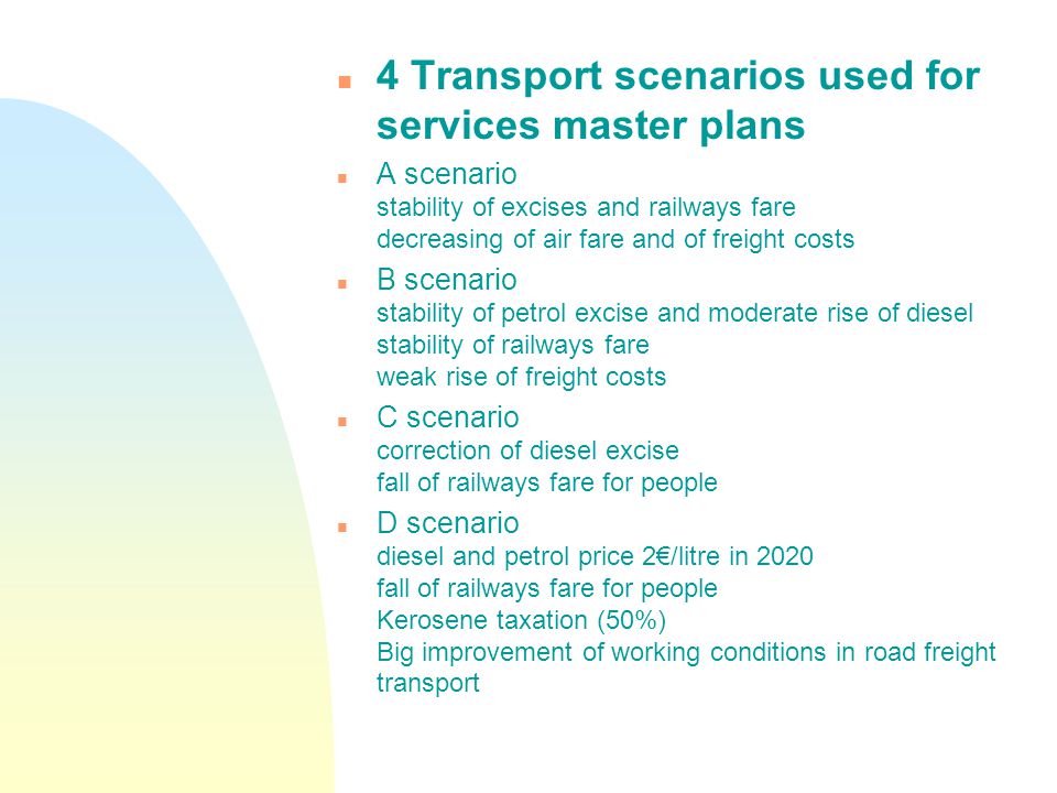 n 4 Transport scenarios used for services master plans n A scenario stability of excises and railways fare decreasing of air fare and of freight costs n B scenario stability of petrol excise and moderate rise of diesel stability of railways fare weak rise of freight costs n C scenario correction of diesel excise fall of railways fare for people n D scenario diesel and petrol price 2€/litre in 2020 fall of railways fare for people Kerosene taxation (50%) Big improvement of working conditions in road freight transport