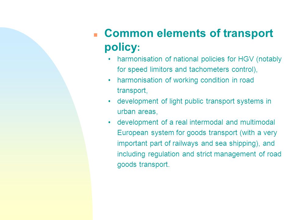 n Common elements of transport policy : harmonisation of national policies for HGV (notably for speed limitors and tachometers control), harmonisation of working condition in road transport, development of light public transport systems in urban areas, development of a real intermodal and multimodal European system for goods transport (with a very important part of railways and sea shipping), and including regulation and strict management of road goods transport.