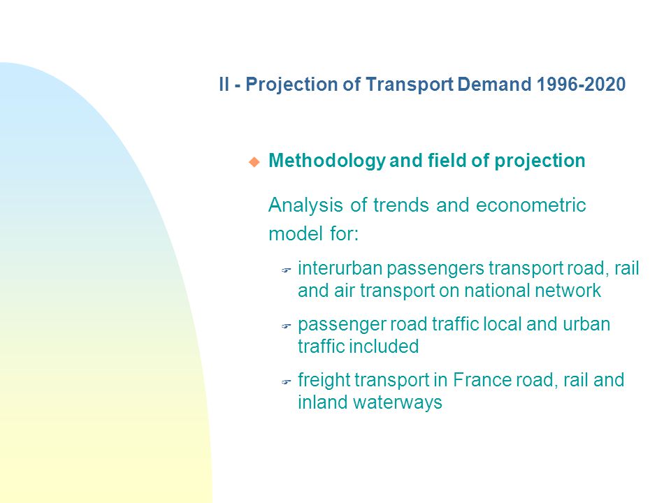 II - Projection of Transport Demand u Methodology and field of projection Analysis of trends and econometric model for: F interurban passengers transport road, rail and air transport on national network F passenger road traffic local and urban traffic included F freight transport in France road, rail and inland waterways