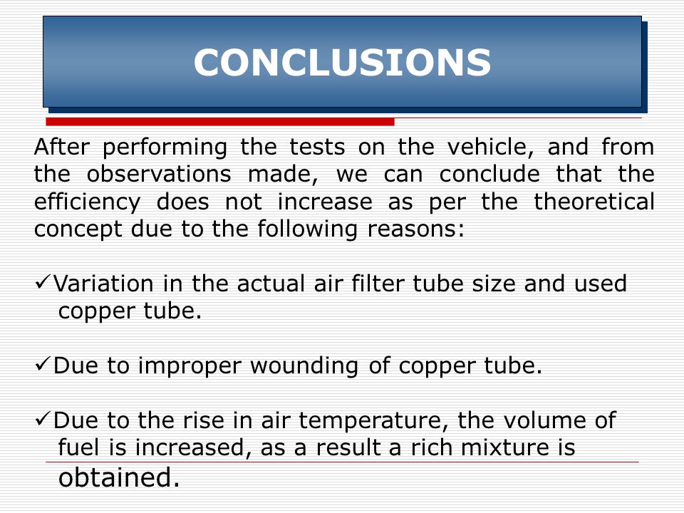 CONCLUSIONS After performing the tests on the vehicle, and from the observations made, we can conclude that the efficiency does not increase as per the theoretical concept due to the following reasons: Variation in the actual air filter tube size and used copper tube.