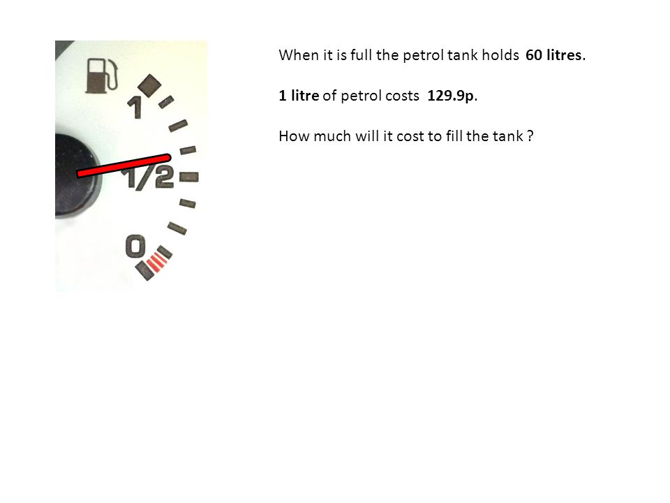 When it is full the petrol tank holds 60 litres. 1 litre of petrol costs 129.9p.