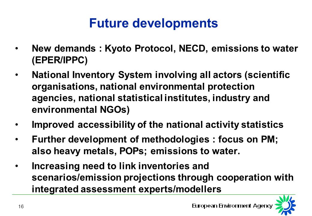 16 Future developments New demands : Kyoto Protocol, NECD, emissions to water (EPER/IPPC) National Inventory System involving all actors (scientific organisations, national environmental protection agencies, national statistical institutes, industry and environmental NGOs) Improved accessibility of the national activity statistics Further development of methodologies : focus on PM; also heavy metals, POPs; emissions to water.