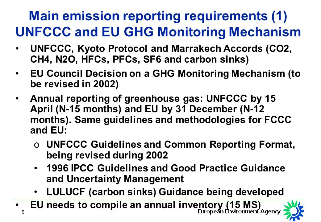 5 Main emission reporting requirements (1) UNFCCC and EU GHG Monitoring Mechanism UNFCCC, Kyoto Protocol and Marrakech Accords (CO2, CH4, N2O, HFCs, PFCs, SF6 and carbon sinks) EU Council Decision on a GHG Monitoring Mechanism (to be revised in 2002) Annual reporting of greenhouse gas: UNFCCC by 15 April (N-15 months) and EU by 31 December (N-12 months).