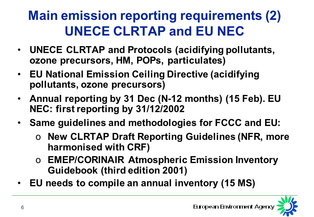 6 Main emission reporting requirements (2) UNECE CLRTAP and EU NEC UNECE CLRTAP and Protocols (acidifying pollutants, ozone precursors, HM, POPs, particulates) EU National Emission Ceiling Directive (acidifying pollutants, ozone precursors) Annual reporting by 31 Dec (N-12 months) (15 Feb).