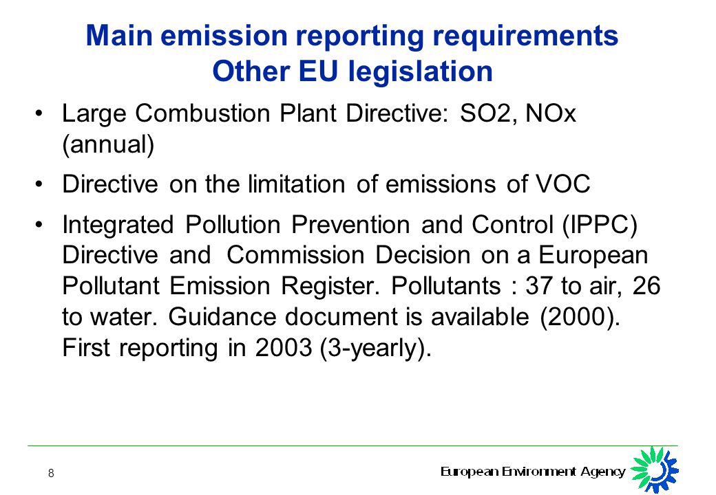 8 Main emission reporting requirements Other EU legislation Large Combustion Plant Directive: SO2, NOx (annual) Directive on the limitation of emissions of VOC Integrated Pollution Prevention and Control (IPPC) Directive and Commission Decision on a European Pollutant Emission Register.