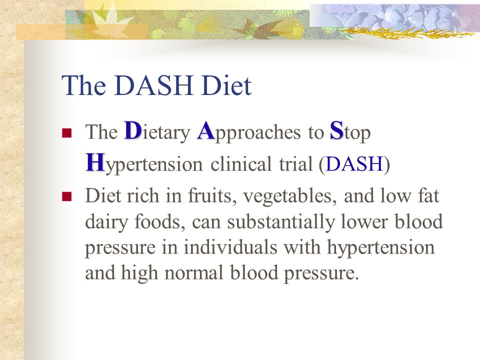 The DASH Diet DAS H The D ietary A pproaches to S top H ypertension clinical trial (DASH) Diet rich in fruits, vegetables, and low fat dairy foods, can substantially lower blood pressure in individuals with hypertension and high normal blood pressure.