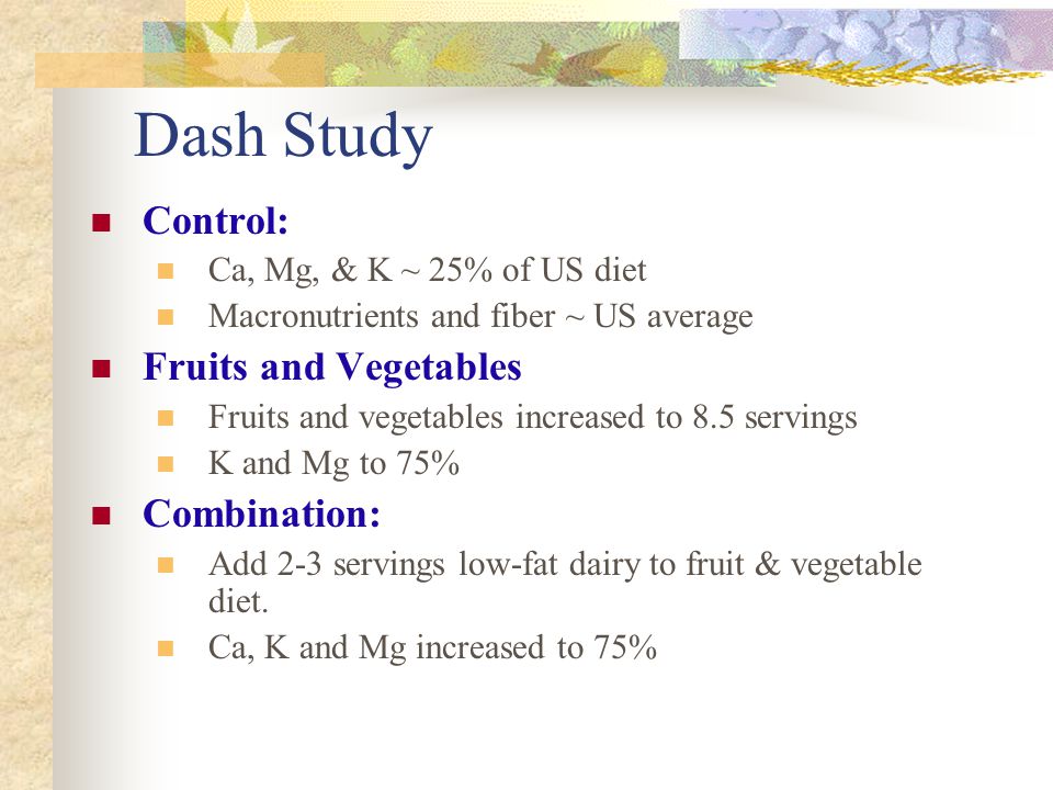 Dash Study Control: Ca, Mg, & K ~ 25% of US diet Macronutrients and fiber ~ US average Fruits and Vegetables Fruits and vegetables increased to 8.5 servings K and Mg to 75% Combination: Add 2-3 servings low-fat dairy to fruit & vegetable diet.
