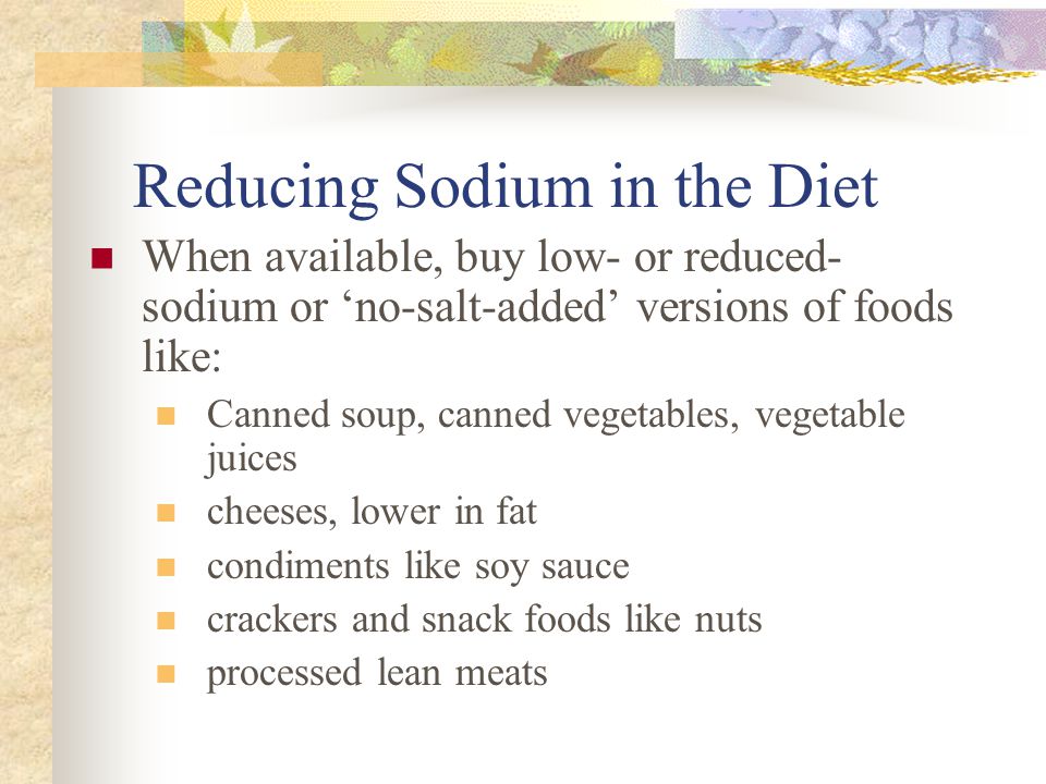 Reducing Sodium in the Diet When available, buy low- or reduced- sodium or ‘no-salt-added’ versions of foods like: Canned soup, canned vegetables, vegetable juices cheeses, lower in fat condiments like soy sauce crackers and snack foods like nuts processed lean meats