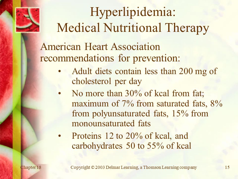 Chapter 18Copyright © 2003 Delmar Learning, a Thomson Learning company15 Hyperlipidemia: Medical Nutritional Therapy American Heart Association recommendations for prevention: Adult diets contain less than 200 mg of cholesterol per day No more than 30% of kcal from fat; maximum of 7% from saturated fats, 8% from polyunsaturated fats, 15% from monounsaturated fats Proteins 12 to 20% of kcal, and carbohydrates 50 to 55% of kcal